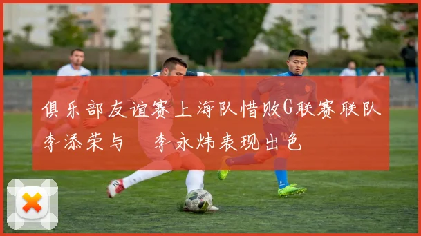 俱乐部友谊赛上海队惜败G联赛联队李添荣与偰李永炜表现出色