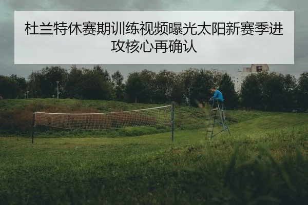 杜兰特休赛期训练视频曝光太阳新赛季进攻核心再确认