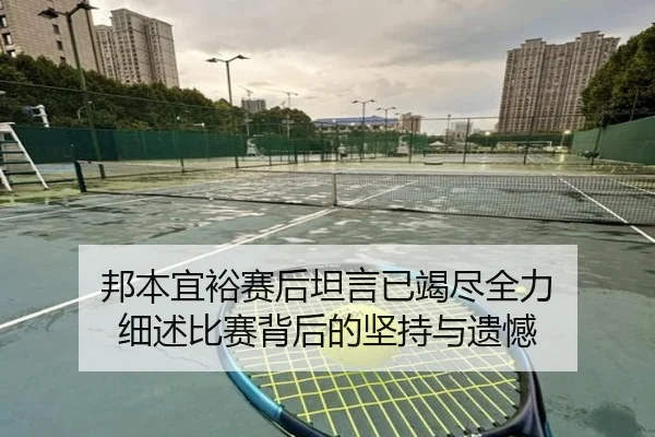 邦本宜裕赛后坦言已竭尽全力 细述比赛背后的坚持与遗憾